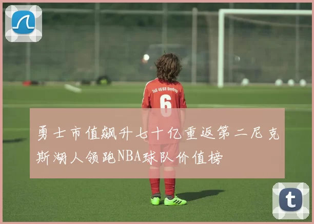 勇士市值飙升七十亿重返第二尼克斯湖人领跑NBA球队价值榜
