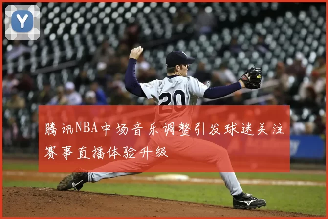 腾讯NBA中场音乐调整引发球迷关注赛事直播体验升级