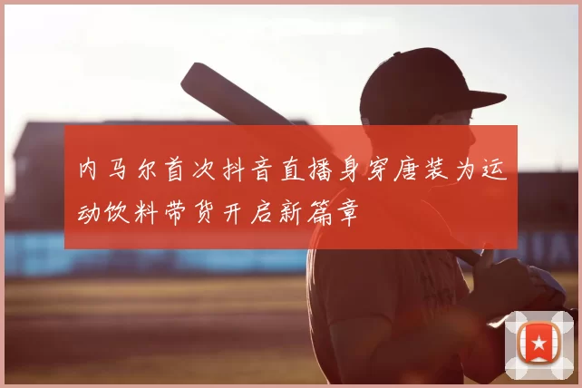 内马尔首次抖音直播身穿唐装为运动饮料带货开启新篇章
