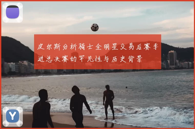 皮尔斯分析骑士全明星交易后赛季进总决赛的罕见性与历史背景