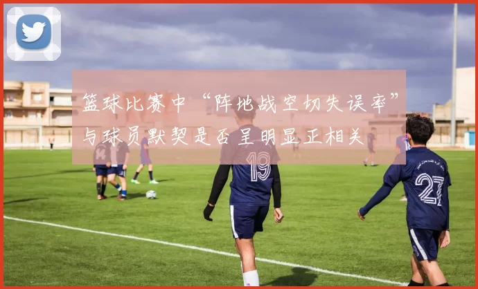 篮球比赛中“阵地战空切失误率”与球员默契是否呈明显正相关
