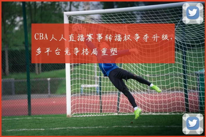 CBA人人直播赛事转播权争夺升级，多平台竞争格局重塑