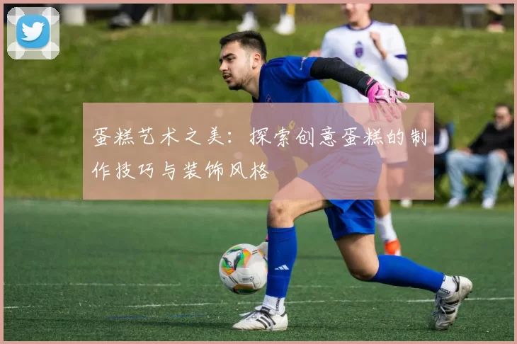 蛋糕艺术之美:探索创意蛋糕的制作技巧与装饰风格
