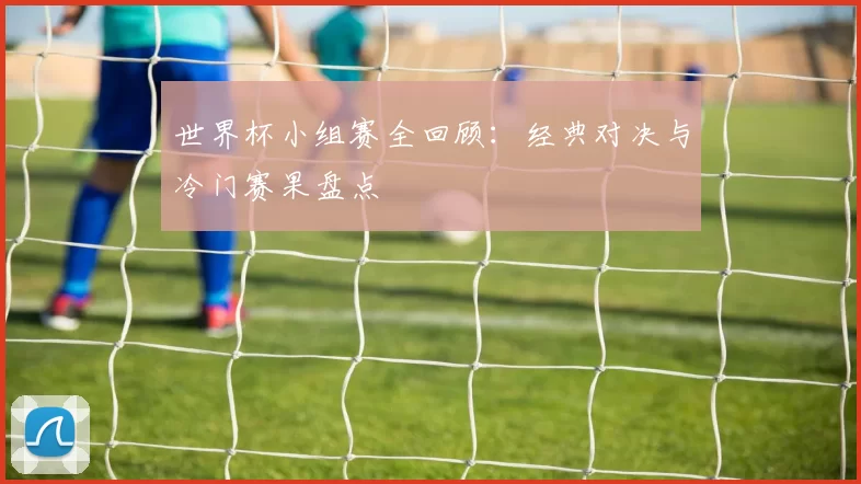 世界杯小组赛全回顾：经典对决与冷门赛果盘点