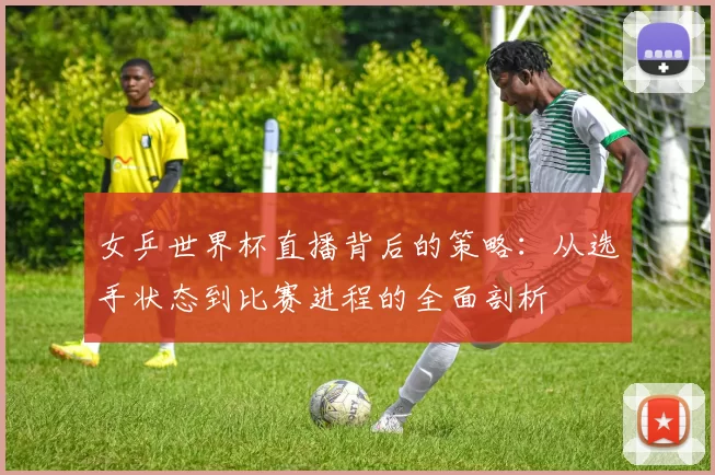 女乒世界杯直播背后的策略:从选手状态到比赛进程的全面剖析
