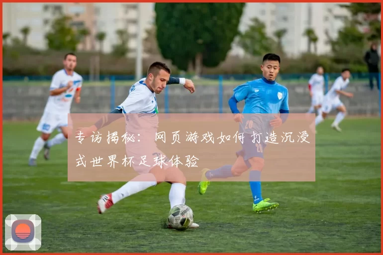 专访揭秘:网页游戏如何打造沉浸式世界杯足球体验