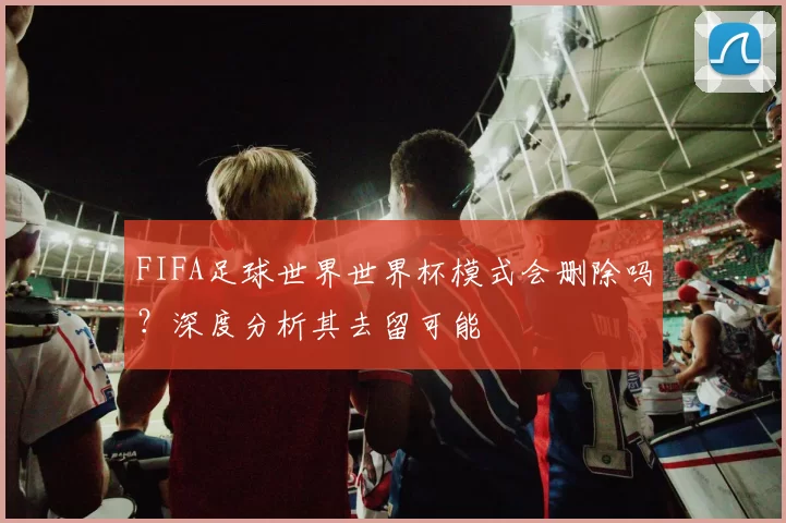 FIFA足球世界世界杯模式会删除吗?深度分析其去留可能
