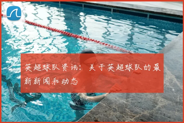 英超球队资讯：关于英超球队的最新新闻和动态
