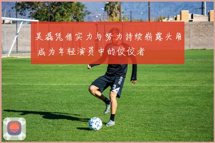 吴磊凭借实力与努力持续崭露头角 成为年轻演员中的佼佼者