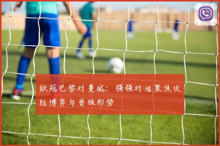欧冠巴黎对曼城：强强对话聚焦攻防博弈与晋级形势