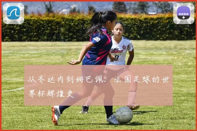 从齐达内到姆巴佩:法国足球的世界杯辉煌史