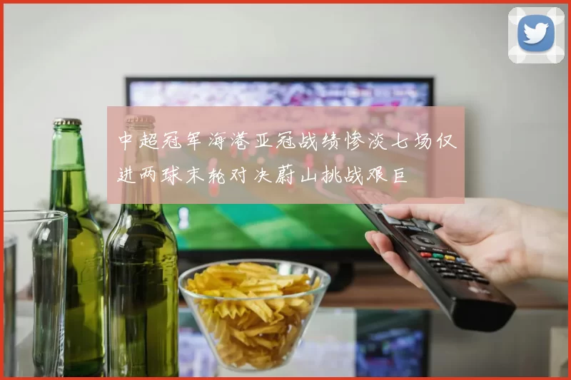 中超冠军海港亚冠战绩惨淡七场仅进两球末轮对决蔚山挑战艰巨