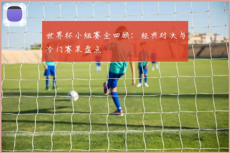 世界杯小组赛全回顾：经典对决与冷门赛果盘点