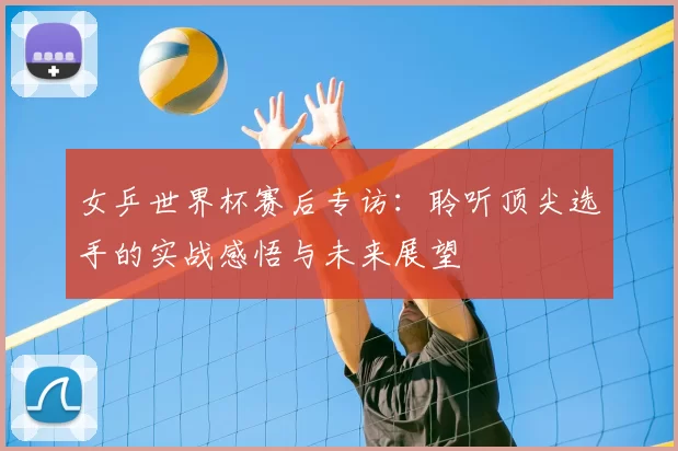 女乒世界杯赛后专访：聆听顶尖选手的实战感悟与未来展望