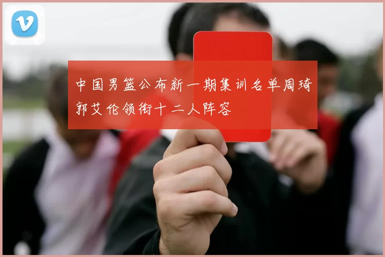 中国男篮公布新一期集训名单周琦郭艾伦领衔十二人阵容