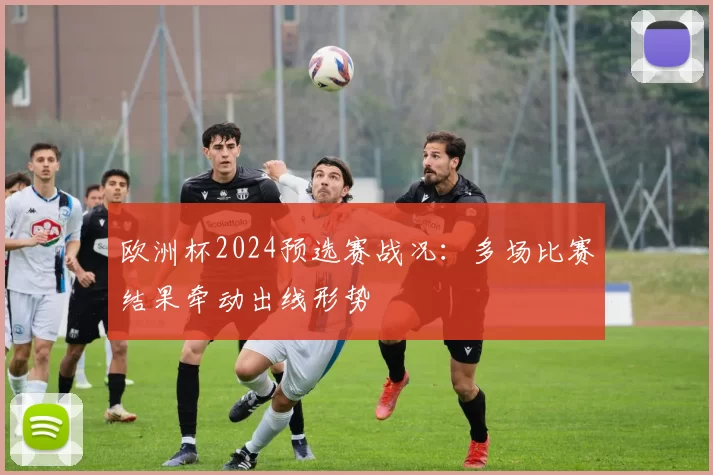 欧洲杯2024预选赛战况:多场比赛结果牵动出线形势