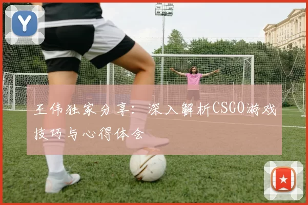 王伟独家分享：深入解析CSGO游戏技巧与心得体会