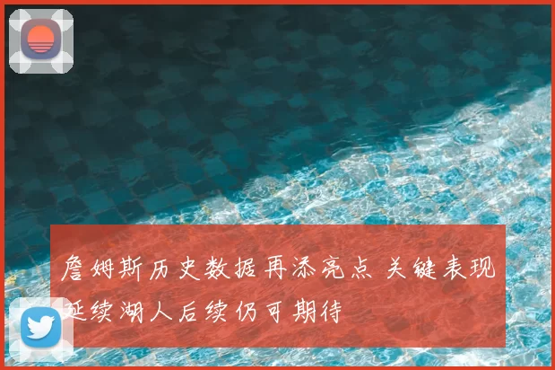 詹姆斯历史数据再添亮点 关键表现延续湖人后续仍可期待