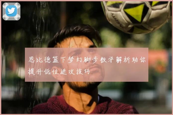 恩比德篮下梦幻脚步教学解析助你提升低位进攻技巧