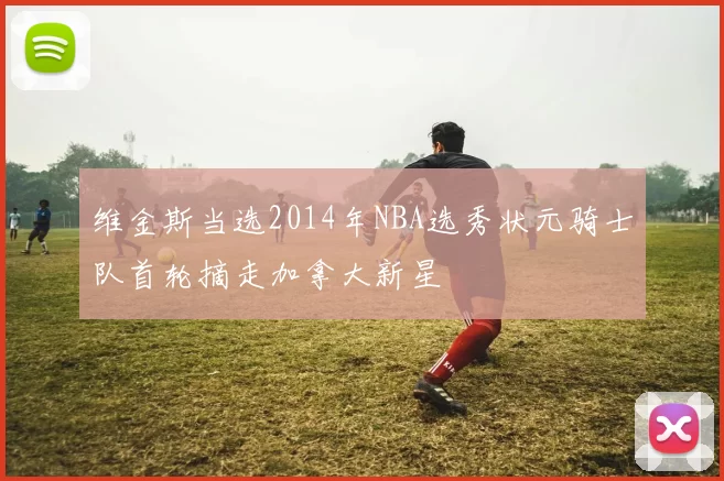 维金斯当选2014年NBA选秀状元骑士队首轮摘走加拿大新星