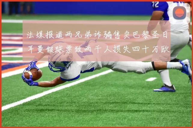 法媒报道两兄弟诈骗售卖巴黎圣日耳曼假球票致两千人损失四十万欧元
