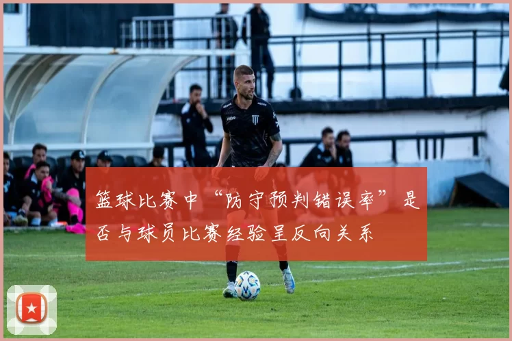 篮球比赛中“防守预判错误率”是否与球员比赛经验呈反向关系