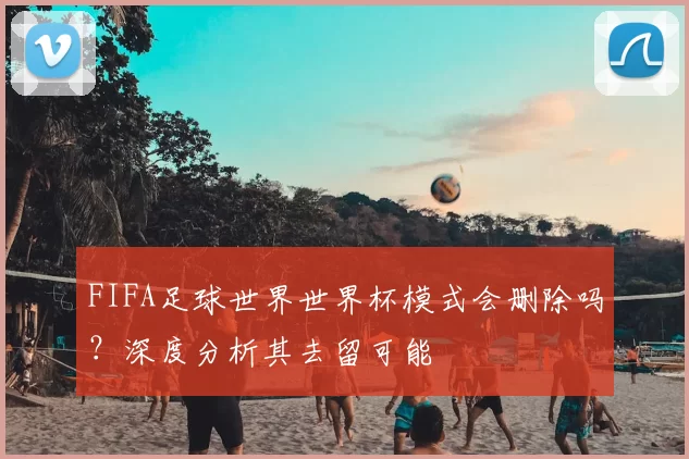 FIFA足球世界世界杯模式会删除吗？深度分析其去留可能