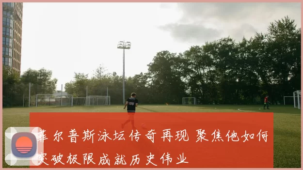 菲尔普斯泳坛传奇再现 聚焦他如何突破极限成就历史伟业