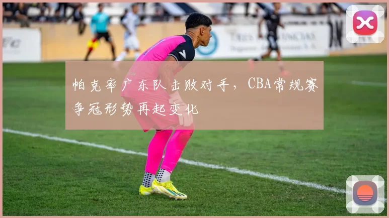 帕克率广东队击败对手,CBA常规赛争冠形势再起变化