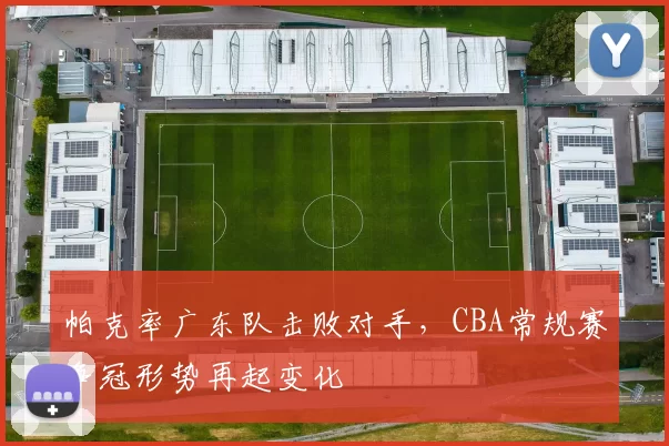 帕克率广东队击败对手，CBA常规赛争冠形势再起变化