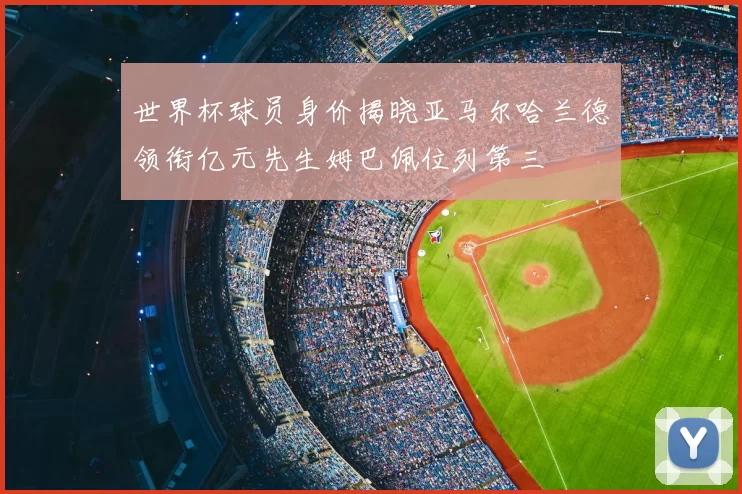 世界杯球员身价揭晓亚马尔哈兰德领衔亿元先生姆巴佩位列第三