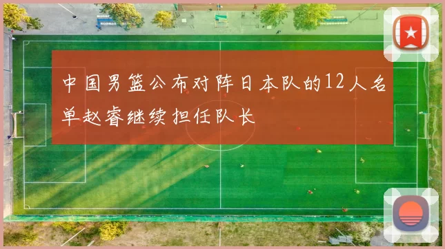 中国男篮公布对阵日本队的12人名单赵睿继续担任队长