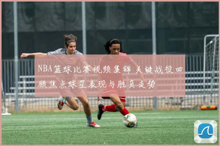 NBA篮球比赛视频集锦 关键战役回顾焦点球星表现与胜负走势