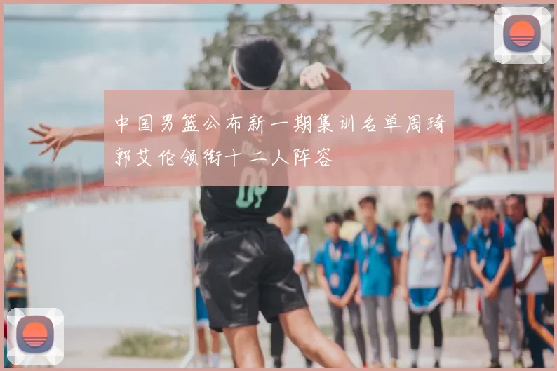 中国男篮公布新一期集训名单周琦郭艾伦领衔十二人阵容