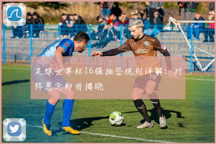 足球世界杯16强抽签规则详解：对阵悬念即将揭晓